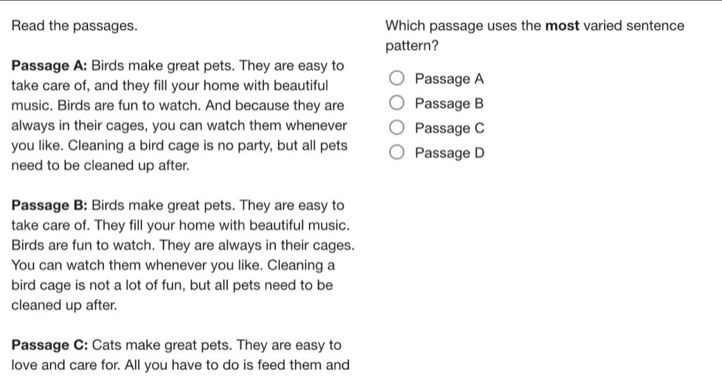 read the passages. passage a: birds make great pets. they are easy to take care of, and they fill your home with beautiful music. birds are fun to watch. and because they are always in their cages, you can watch them whenever you like. cleaning a bird cage is no party, but all pets need to be cleaned up after. passage b: birds make great pets. they are easy to take care of. they fill your home with beautiful music. birds are fun to watch. they are always in their cages. you can watch them whenever you like. cleaning a bird cage is not a lot of fun, but all pets need to be cleaned up after. passage c: cats make great pets. they are easy to love and care for. all you have to do is feed them and which passage uses the most varied sentence pattern? passage a passage b passage c passage d