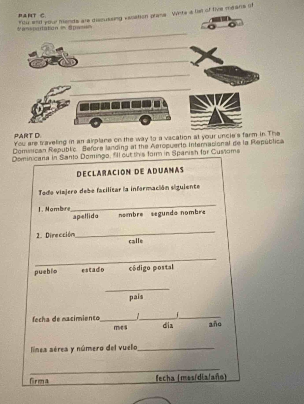 part c. you and your friends are discussing vacation plans. write a list of five means of transportation in spanish\npart d. you are traveling in an airplane on the way to a vacation at your uncles farm in the dominican republic. before landing at the aeropuerto internacional de la republica dominicana in santo domingo, fill out this form in spanish for customs\ndeclaracion de aduanas\ntodo viajero debe facilitar la informacion siguiente\n1. nombre apellido nombre segundo nombre\n2. direccion calle\npueblo estado codigo postal\npais\nfecha de nacimiento / /\nmes dia año\nlinea aerea y numero del vuelo\nfirma fecha (mes/dia/año)