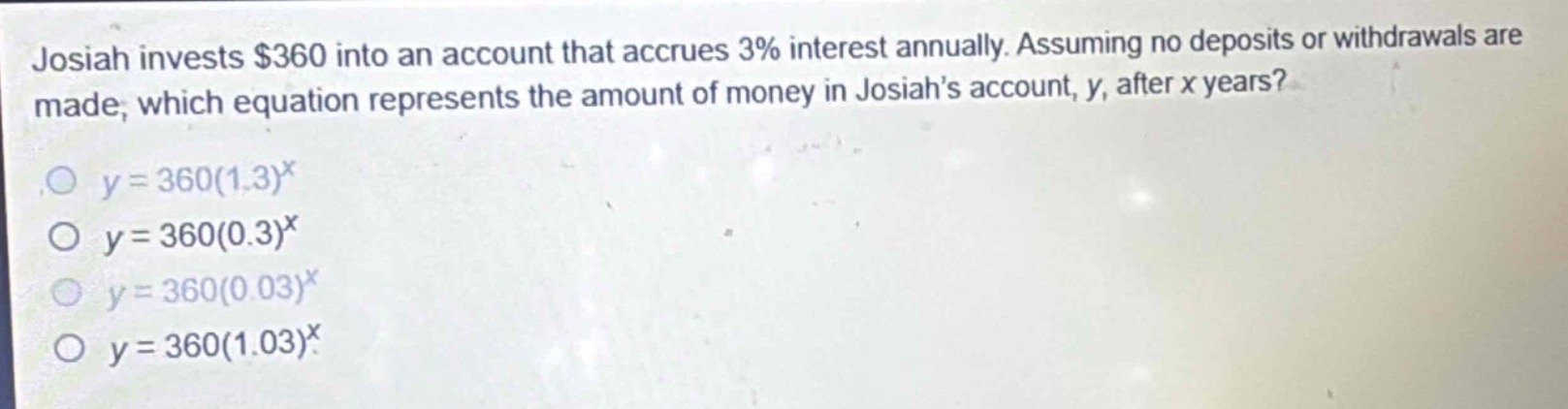 josiah invests $360 into an account that accrues 3% interest annually. assuming no deposits or withdrawals are made, which equation represents the amount of money in josiah’s account, y, after x years?\n$y = 360(1.3)^x$\n$y = 360(0.3)^x$\n$y = 360(0.03)^x$\n$y = 360(1.03)^x$
