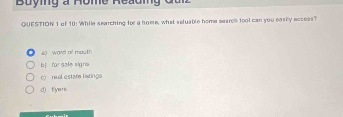 buying a home reading quiz\nquestion 1 of 10: while searching for a home, what valuable home search tool can you easily access?\na) word of mouth\nb) for sale signs\nc) real estate listings\nd) flyers