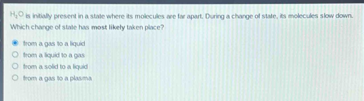 h₂o is initially present in a state where its molecules are far apart. during a change of state, its molecules slow down. which change of state has most likely taken place? from a gas to a liquid from a liquid to a gas from a solid to a liquid from a gas to a plasma