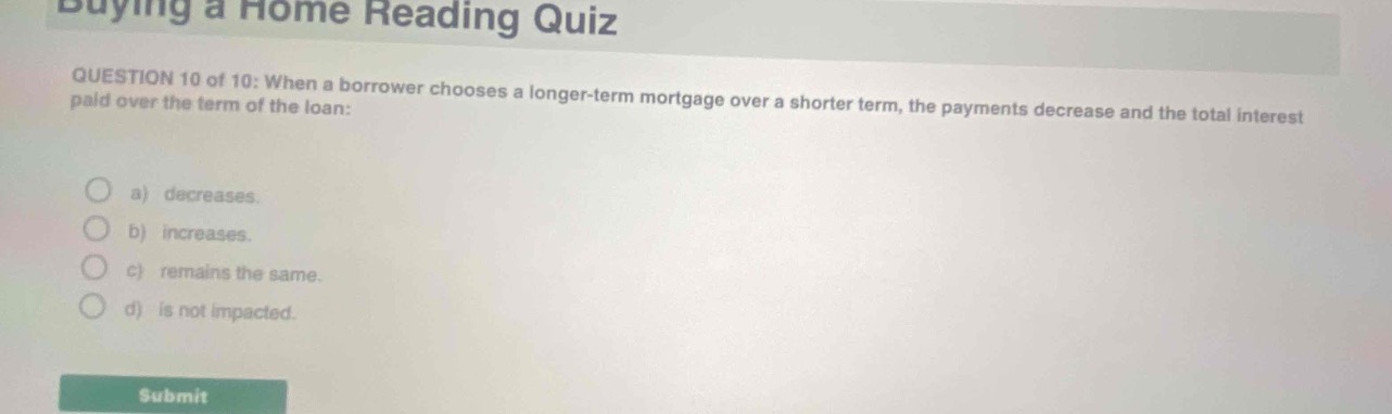 buying a home reading quiz\nquestion 10 of 10: when a borrower chooses a longer - term mortgage over a shorter term, the payments decrease and the total interest paid over the term of the loan:\n\na) decreases.\n\nb) increases.\n\nc) remains the same.\n\nd) is not impacted.