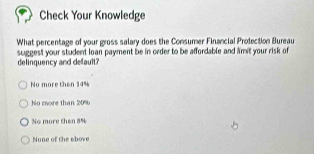 check your knowledge\nwhat percentage of your gross salary does the consumer financial protection bureau suggest your student - loan payment be in order to be affordable and limit your risk of delinquency and default?\nno more than 14%\nno more than 20%\nno more than 8%\nnone of the above