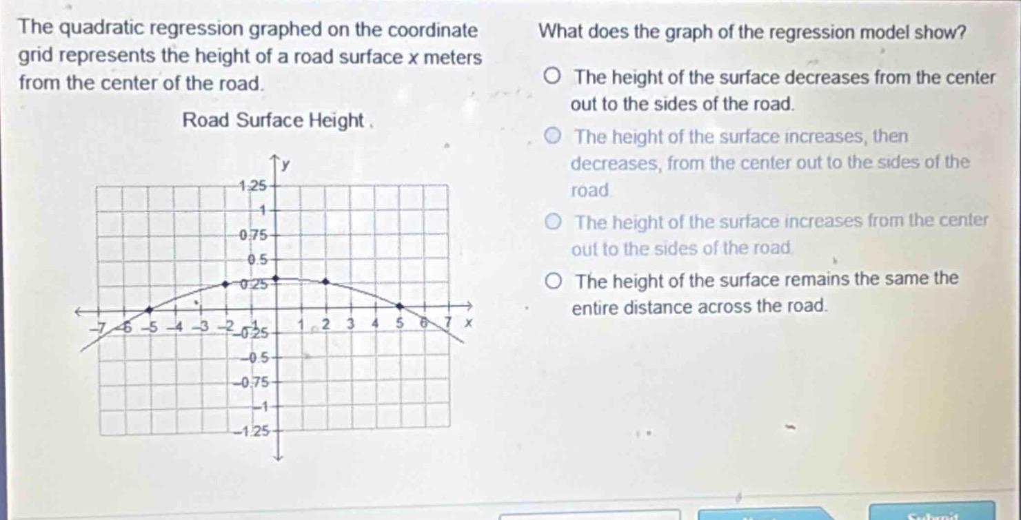 the quadratic regression graphed on the coordinate grid represents the height of a road surface x meters from the center of the road. road surface height. what does the graph of the regression model show? the height of the surface decreases from the center out to the sides of the road. the height of the surface increases, then decreases, from the center out to the sides of the road. the height of the surface increases from the center out to the sides of the road. the height of the surface remains the same the entire distance across the road.