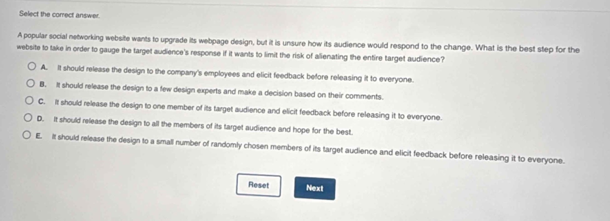 select the correct answer.\na popular social networking website wants to upgrade its webpage design, but it is unsure how its audience would respond to the change. what is the best step for the website to take in order to gauge the target audiences response if it wants to limit the risk of alienating the entire target audience?\na. it should release the design to the companys employees and elicit feedback before releasing it to everyone.\nb. it should release the design to a few design experts and make a decision based on their comments.\nc. it should release the design to one member of its target audience and elicit feedback before releasing it to everyone.\nd. it should release the design to all the members of its target audience and hope for the best.\ne. it should release the design to a small number of randomly chosen members of its target audience and elicit feedback before releasing it to everyone.\nreset next