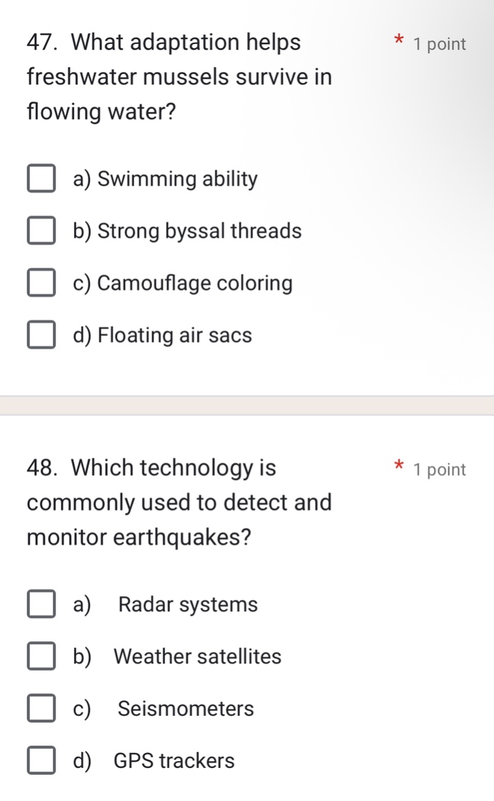 47. what adaptation helps freshwater mussels survive in flowing water?\n a) swimming ability\n b) strong byssal threads\n c) camouflage coloring\n d) floating air sacs\n48. which technology is commonly used to detect and monitor earthquakes?\n a) radar systems\n b) weather satellites\n c) seismometers\n d) gps trackers