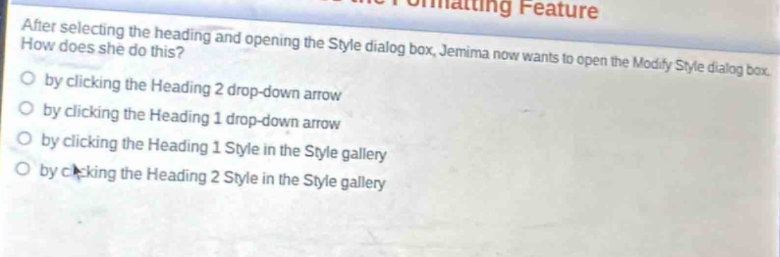 after selecting the heading and opening the style dialog box, jemima now wants to open the modify style dialog box. how does she do this?\nby clicking the heading 2 drop - down arrow\nby clicking the heading 1 drop - down arrow\nby clicking the heading 1 style in the style gallery\nby clicking the heading 2 style in the style gallery