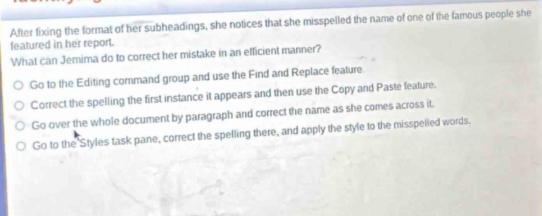 after fixing the format of her subheadings, she notices that she misspelled the name of one of the famous people she featured in her report. what can jemima do to correct her mistake in an efficient manner? go to the editing command group and use the find and replace feature. correct the spelling the first instance it appears and then use the copy and paste feature. go over the whole document by paragraph and correct the name as she comes across it. go to the styles task pane, correct the spelling there, and apply the style to the misspelled words.