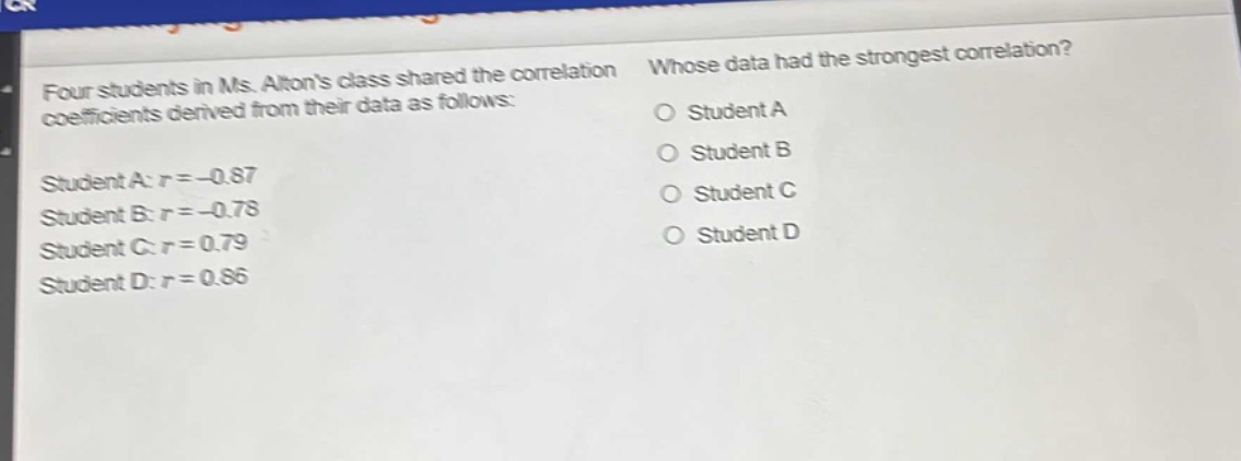four students in ms. altons class shared the correlation coefficients derived from their data as follows: student a: $r = - 0.87$ student b: $r = - 0.78$ student c: $r = 0.79$ student d: $r = 0.86$ whose data had the strongest correlation? o student a o student b o student c o student d