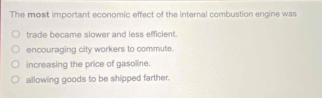 the most important economic effect of the internal combustion engine was\no trade became slower and less efficient.\no encouraging city workers to commute.\no increasing the price of gasoline.\no allowing goods to be shipped farther.