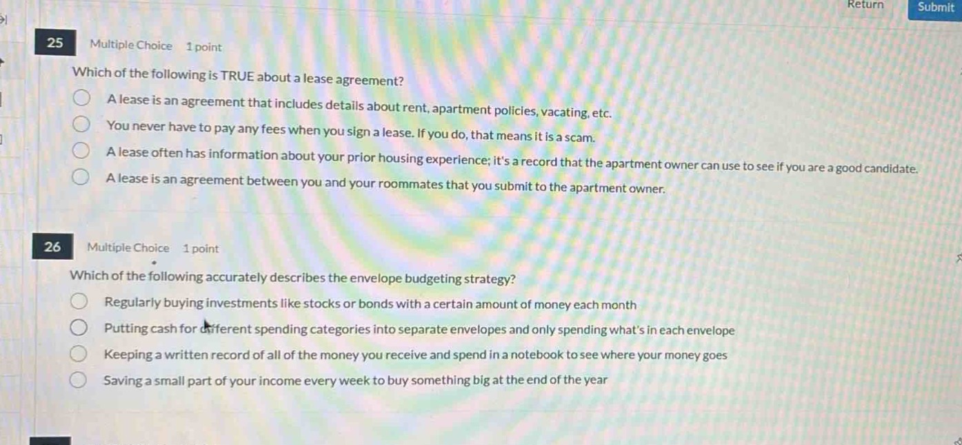 25 multiple choice 1 point\nwhich of the following is true about a lease agreement?\na lease is an agreement that includes details about rent, apartment policies, vacating, etc.\nyou never have to pay any fees when you sign a lease. if you do, that means it is a scam.\na lease often has information about your prior housing experience; its a record that the apartment owner can use to see if you are a good candidate.\na lease is an agreement between you and your roommates that you submit to the apartment owner.\n26 multiple choice 1 point\nwhich of the following accurately describes the envelope budgeting strategy?\nregularly buying investments like stocks or bonds with a certain amount of money each month\nputting cash for different spending categories into separate envelopes and only spending whats in each envelope\nkeeping a written record of all of the money you receive and spend in a notebook to see where your money goes\nsaving a small part of your income every week to buy something big at the end of the year