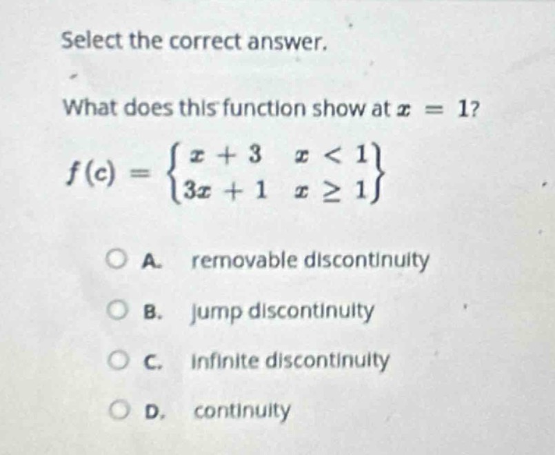 select the correct answer. what does this function show at (x = 1)? (f(x)=\begin{cases}x + 3&x<1\\3x + 1&xgeq1end{cases}) a. removable discontinuity b. jump discontinuity c. infinite discontinuity d. continuity