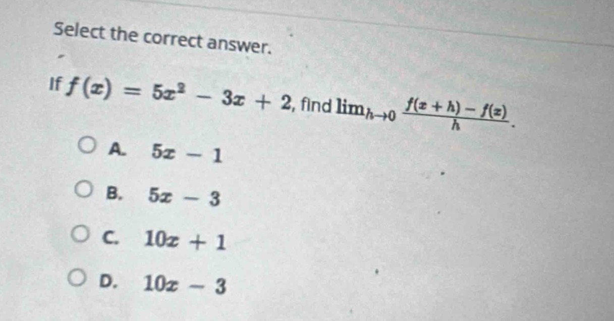 select the correct answer. if $f(x)=5x^{2}-3x + 2$, find $lim_{h\rightarrow0}\frac{f(x + h)-f(x)}{h}$. \na. $5x - 1$\nb. $5x - 3$\nc. $10x + 1$\nd. $10x - 3$