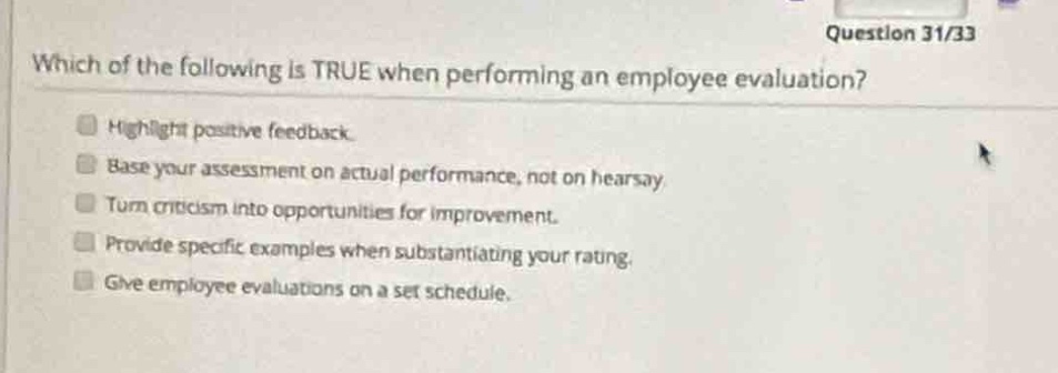 question 31/33\nwhich of the following is true when performing an employee evaluation?\nhighlight positive feedback.\nbase your assessment on actual performance, not on hearsay.\nturn criticism into opportunities for improvement.\nprovide specific examples when substantiating your rating.\ngive employee evaluations on a set schedule.