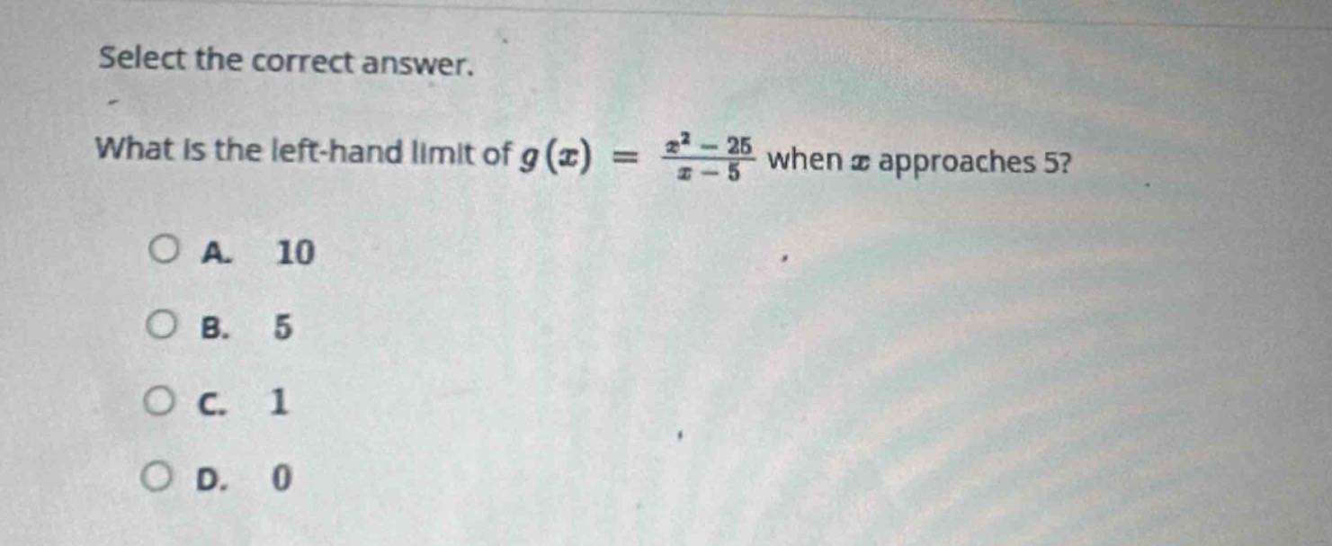 select the correct answer.\nwhat is the left - hand limit of $g(x)=\frac{x^{2}-25}{x - 5}$ when $x$ approaches 5?\na. 10\nb. 5\nc. 1\nd. 0