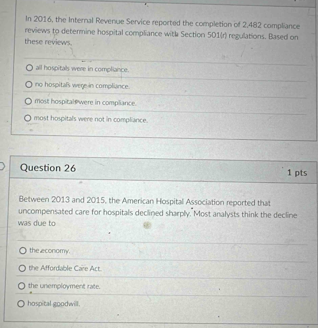 in 2016, the internal revenue service reported the completion of 2,482 compliance reviews to determine hospital compliance with section 501(r) regulations. based on these reviews,\nall hospitals were in compliance.\nno hospitals were in compliance.\nmost hospitals were in compliance.\nmost hospitals were not in compliance.\n\nquestion 26\n1 pts\nbetween 2013 and 2015, the american hospital association reported that uncompensated care for hospitals declined sharply. most analysts think the decline was due to\nthe economy.\nthe affordable care act.\nthe unemployment rate.\nhospital goodwill.