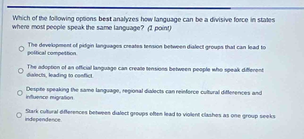 which of the following options best analyzes how language can be a divisive force in states where most people speak the same language? (1 point)\nthe development of pidgin languages creates tension between dialect groups that can lead to political competition.\nthe adoption of an official language can create tensions between people who speak different dialects, leading to conflict.\ndespite speaking the same language, regional dialects can reinforce cultural differences and influence migration.\nstark cultural differences between dialect groups often lead to violent clashes as one group seeks independence.