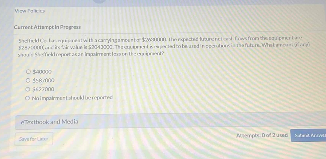 sheffield co. has equipment with a carrying amount of $2630000. the expected future net cash flows from the equipment are $2670000, and its fair value is $2043000. the equipment is expected to be used in operations in the future. what amount (if any) should sheffield report as an impairment loss on the equipment?\n\n$40000\n$587000\n$627000\nno impairment should be reported