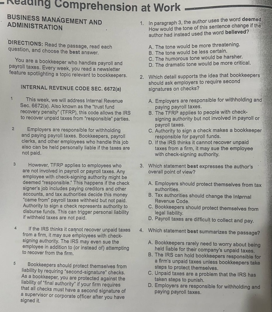 reading comprehension at work\nbusiness management and administration\ndirections: read the passage, read each question, and choose the best answer.\nyou are a bookkeeper who handles payroll and payroll taxes. every week, you read a newsletter feature spotlighting a topic relevant to bookkeepers.\ninternal revenue code sec. 6672(a)\n1 this week, we will address internal revenue sec. 6672(a). also known as the “trust fund recovery penalty” (tfrp), this code allows the irs to recover unpaid taxes from “responsible” parties.\n2 employers are responsible for withholding and paying payroll taxes. bookkeepers, payroll clerks, and other employees who handle this job also can be held personally liable if the taxes are not paid.\n3 however, tfrp applies to employees who are not involved in payroll or payroll taxes. any employee with check - signing authority might be deemed “responsible.” this happens if the check signer’s job includes paying creditors and other accounts, and tax authorities decide this money “came from” payroll taxes withheld but not paid. authority to sign a check represents authority to disburse funds. this can trigger personal liability if the taxes are not paid.\n4 if the irs thinks it cannot recover unpaid taxes from a firm, it may sue employees with check - signing authority. the irs may even sue the employee in addition to (or instead of) attempting to recover from the firm.\n5 bookkeepers should protect themselves from liability by requiring “second - signature” checks. as a bookkeeper, you are protected against the liability of “final authority” if your firm requires that all checks must have a second signature of a supervisor or corporate officer after you have signed it.\n1. in paragraph 3, the author uses the word deemed. how would the tone of this sentence change if the author had instead used the word believed?\na. the tone would be more threatening.\nb. the tone would be less certain.\nc. the humorous tone would be harsher.\nd. the dramatic tone would be more critical.\n2. which detail supports the idea that bookkeepers should ask employers to require second signatures on checks?\na. employers are responsible for withholding and paying payroll taxes.\nb. the tfrp applies to people with check - signing authority but not involved in payroll or payroll taxes.\nc. authority to sign a check makes a bookkeeper responsible for payroll funds.\nd. if the irs thinks it cannot recover unpaid taxes from a firm, it may sue the employee with check - signing authority.\n3. which statement best expresses the author’s overall point of view?\na. employers should protect themselves from tax authorities.\nb. tax authorities should change the internal revenue code.\nc. bookkeepers should protect themselves from legal liability.\nd. payroll taxes are difficult to collect and pay.\n4. which statement best summarizes the passage?\na. bookkeepers rarely need to worry about being held liable for their company’s unpaid taxes.\nb. the irs can hold bookkeepers responsible for a firm’s unpaid taxes unless bookkeepers take steps to protect themselves.\nc. unpaid taxes are a problem that the irs has taken steps to punish.\nd. employers are responsible for withholding and paying payroll taxes.