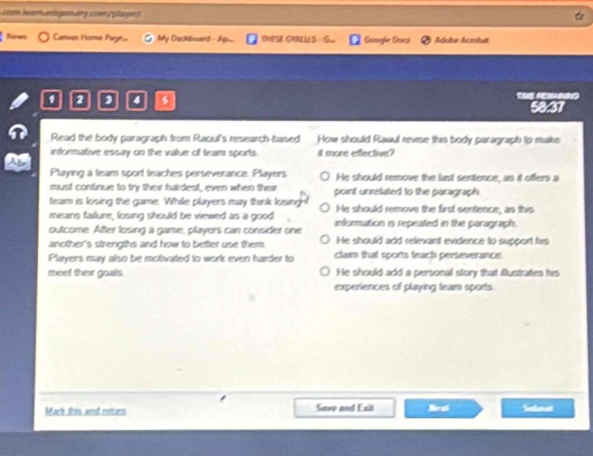 read the body paragraph from raouls research - based informative essay on the value of team sports. how should raoul revise this body paragraph to make it more effective? playing a team sport teaches perseverance. players must continue to try their hardest, even when their team is losing the game. while players may think losing means failure, losing should be viewed as a good outcome. after losing a game, players can consider one anothers strengths and how to better use them. players may also be motivated to work even harder to meet their goals. he should remove the last sentence, as it offers a point unrelated to the paragraph. he should remove the first sentence, as this information is repeated in the paragraph. he should add relevant evidence to support his claim that sports teach perseverance. he should add a personal story that illustrates his experiences of playing team sports.