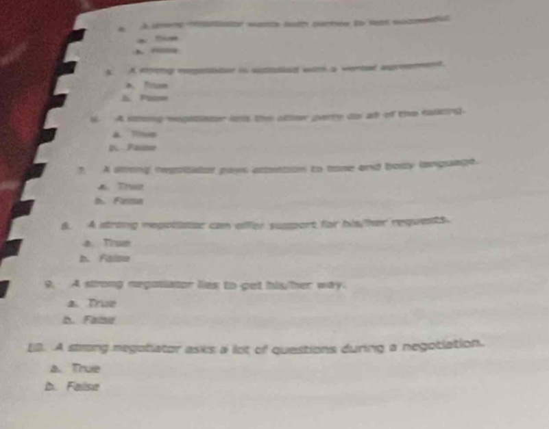 1. a strong negotiator wants both parties to feel successful. a. true b. false\n2. a strong negotiator is satisfied with a verbal agreement. a. true b. false\n3. a strong negotiator acts the other party as an of the team. a. true b. false\n4. a strong negotiator pays attention to tone and body language. a. true b. false\n5. a strong negotiator can offer support for higher requests. a. true b. false\n6. a strong negotiator likes to get higher salary. a. true b. false\n7. a strong negotiator asks a lot of questions during a negotiation. a. true b. false