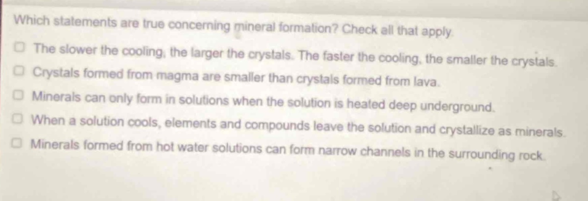 which statements are true concerning mineral formation? check all that apply. the slower the cooling, the larger the crystals. the faster the cooling, the smaller the crystals. crystals formed from magma are smaller than crystals formed from lava. minerals can only form in solutions when the solution is heated deep underground. when a solution cools, elements and compounds leave the solution and crystallize as minerals. minerals formed from hot water solutions can form narrow channels in the surrounding rock.