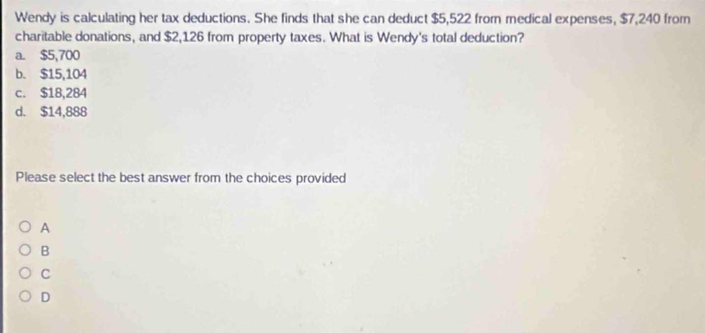 wendy is calculating her tax deductions. she finds that she can deduct $5,522 from medical expenses, $7,240 from charitable donations, and $2,126 from property taxes. what is wendy’s total deduction?\na. $5,700\nb. $15,104\nc. $18,284\nd. $14,888\nplease select the best answer from the choices provided\na\nb\nc\nd