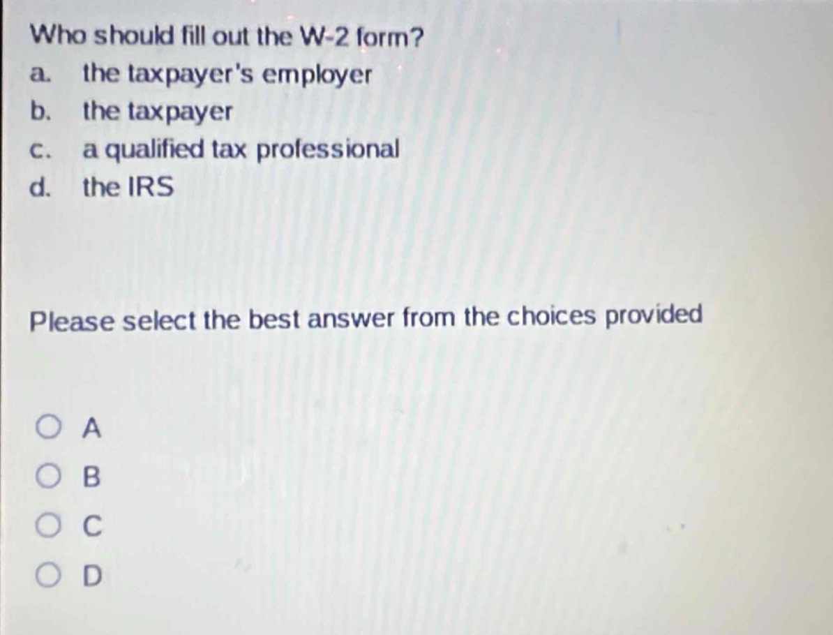 who should fill out the w-2 form?\na. the taxpayers employer\nb. the taxpayer\nc. a qualified tax professional\nd. the irs\nplease select the best answer from the choices provided