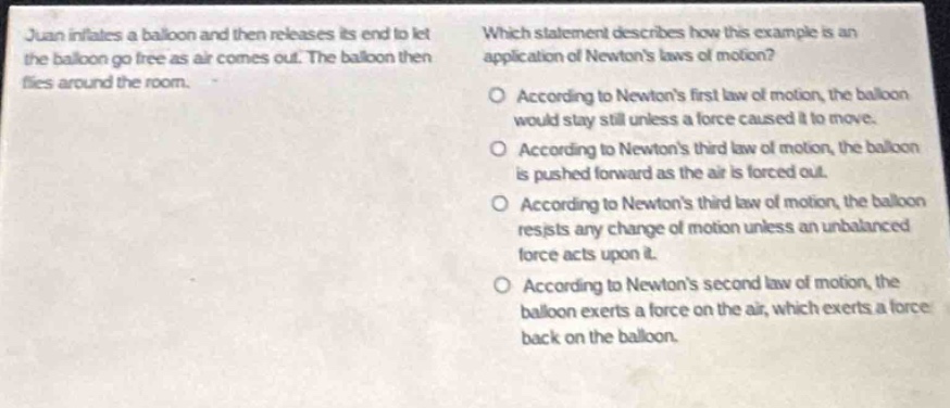 juan inflates a balloon and then releases its end to let the balloon go free as air comes out. the balloon then flies around the room. which statement describes how this example is an application of newtons laws of motion? o according to newtons first law of motion, the balloon would stay still unless a force caused it to move. o according to newtons third law of motion, the balloon is pushed forward as the air is forced out. o according to newtons third law of motion, the balloon resists any change of motion unless an unbalanced force acts upon it. o according to newtons second law of motion, the balloon exerts a force on the air, which exerts a force back on the balloon.