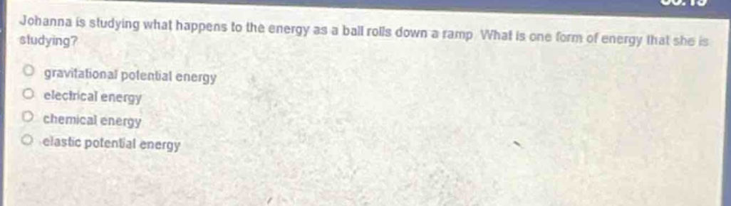 johanna is studying what happens to the energy as a ball rolls down a ramp. what is one form of energy that she is studying?\n- gravitational potential energy\n- electrical energy\n- chemical energy\n- elastic potential energy