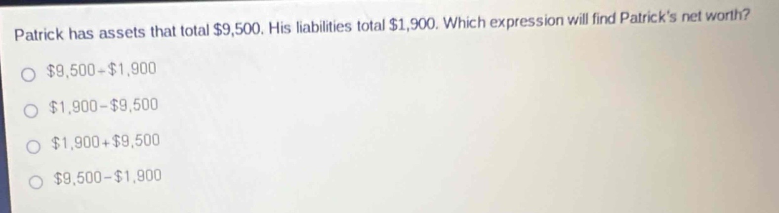 patrick has assets that total $9,500. his liabilities total $1,900. which expression will find patricks net worth?\n$9,500 - $1,900\n$1,900 - $9,500\n$1,900 + $9,500\n$9,500 - $1,900