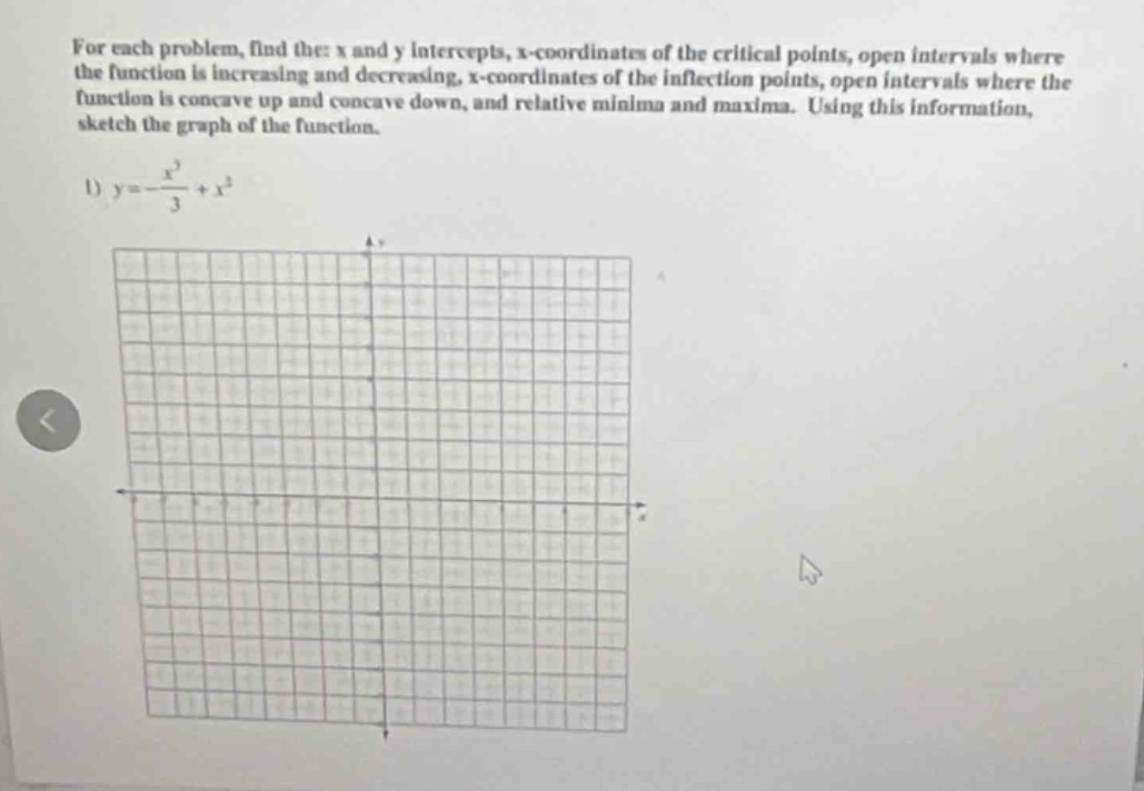 for each problem, find the x and y intercepts, x - coordinates of the critical points, open intervals where the function is increasing and decreasing, x - coordinates of the inflection points, open intervals where the function is concave up and concave down, and relative minima and maxima. using this information, sketch the graph of the function.\n1) $y =-\frac{x^{3}}{3}+x^{2}$
