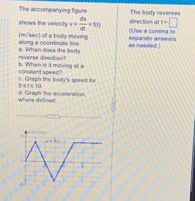 the accompanying figure shows the velocity v = \\(\\frac{ds}{dt}=f(t)\\) (m/sec) of a body moving along a coordinate line. a. when does the body reverse direction? b. when is it moving at a constant speed? c. graph the bodys speed for 0 ≤ t ≤ 10. d. graph the acceleration, where defined.
