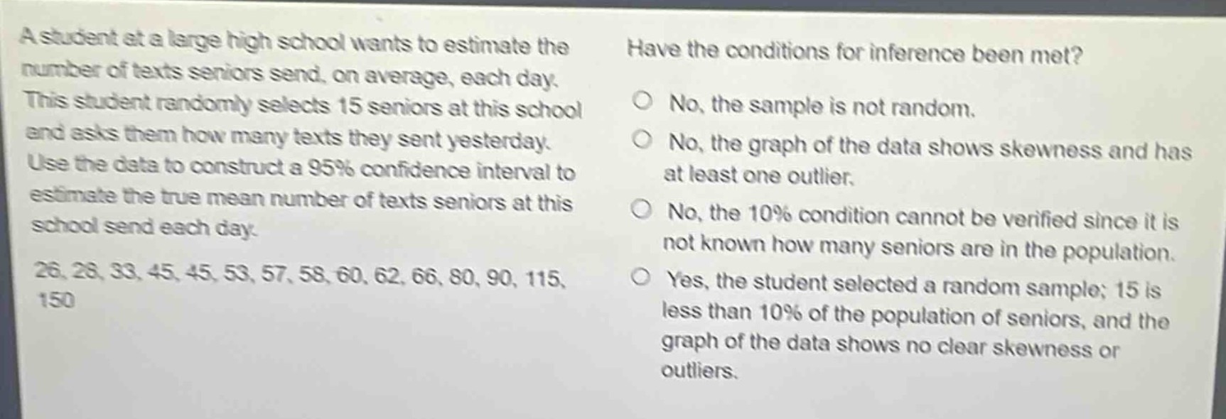 a student at a large high school wants to estimate the number of texts seniors send, on average, each day. this student randomly selects 15 seniors at this school and asks them how many texts they sent yesterday. use the data to construct a 95% confidence interval to estimate the true mean number of texts seniors at this school send each day. 26, 28, 33, 45, 45, 53, 57, 58, 60, 62, 66, 80, 90, 115, 150 have the conditions for inference been met? no, the sample is not random. no, the graph of the data shows skewness and has at least one outlier. no, the 10% condition cannot be verified since it is not known how many seniors are in the population. yes, the student selected a random sample; 15 is less than 10% of the population of seniors, and the graph of the data shows no clear skewness or outliers.