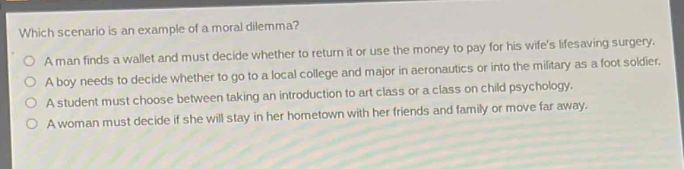 which scenario is an example of a moral dilemma?\na man finds a wallet and must decide whether to return it or use the money to pay for his wife’s lifesaving surgery.\na boy needs to decide whether to go to a local college and major in aeronautics or into the military as a foot soldier.\na student must choose between taking an introduction to art class or a class on child psychology.\na woman must decide if she will stay in her hometown with her friends and family or move far away.