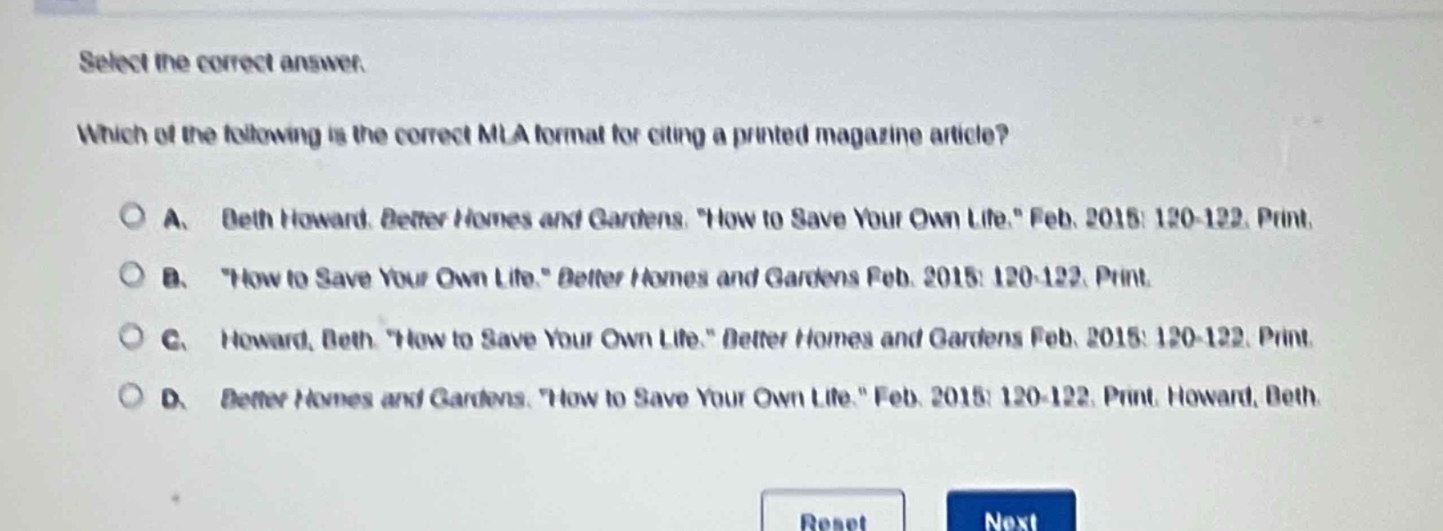 select the correct answer. which of the following is the correct mla format for citing a printed magazine article? a. beth howard. better homes and gardens. \how to save your own life.\ feb. 2015: 120 - 122. print. b. \how to save your own life.\ better homes and gardens feb. 2015: 120 - 122. print. c. howard, beth. \how to save your own life.\ better homes and gardens feb. 2015: 120 - 122. print. d. better homes and gardens. \how to save your own life.\ feb. 2015: 120 - 122. print. howard, beth.