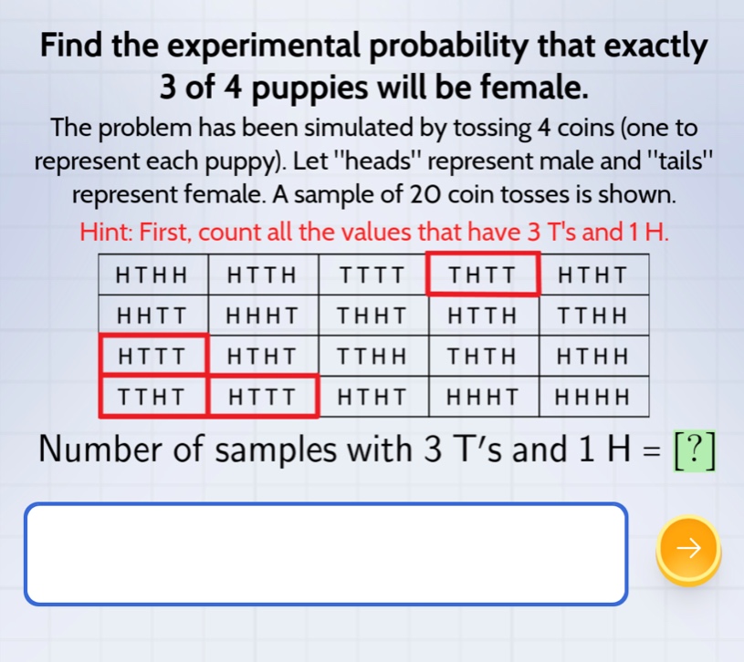 find the experimental probability that exactly 3 of 4 puppies will be female. the problem has been simulated by tossing 4 coins (one to represent each puppy). let \heads\ represent male and \tails\ represent female. a sample of 20 coin tosses is shown. hint: first, count all the values that have 3 ts and 1 h. hthh htth tttt thtt htht hhtt hhht thht htth tthh httt htht tthh thth hthh ttht httt htht hhht hhhh number of samples with 3 t’s and 1 h = ?