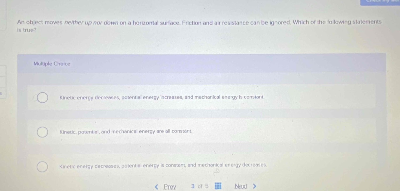 an object moves neither up nor down on a horizontal surface. friction and air resistance can be ignored. which of the following statements is true? multiple choice kinetic energy decreases, potential energy increases, and mechanical energy is constant. kinetic, potential, and mechanical energy are all constant. kinetic energy decreases, potential energy is constant, and mechanical energy decreases.