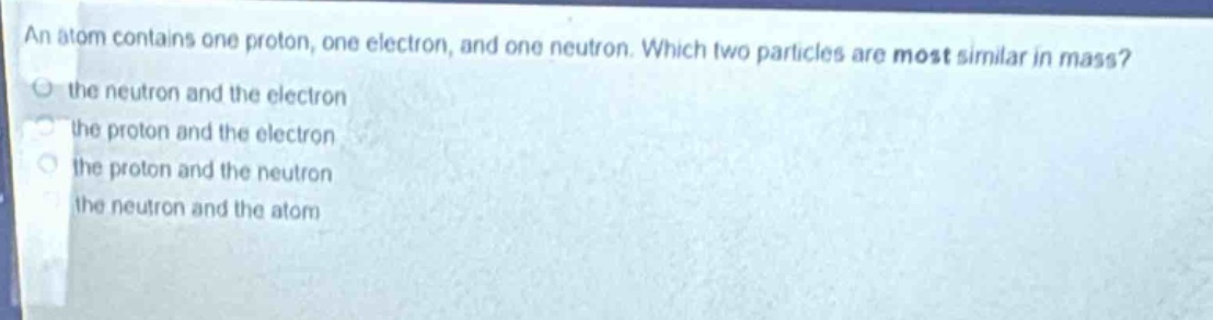 an atom contains one proton, one electron, and one neutron. which two particles are most similar in mass?\n the neutron and the electron\n the proton and the electron\n the proton and the neutron\n the neutron and the atom