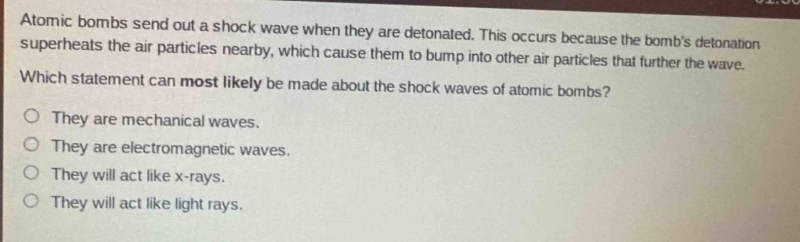 atomic bombs send out a shock wave when they are detonated. this occurs because the bombs detonation superheats the air particles nearby, which cause them to bump into other air particles that further the wave. which statement can most likely be made about the shock waves of atomic bombs?\no they are mechanical waves.\no they are electromagnetic waves.\no they will act like x - rays.\no they will act like light rays.