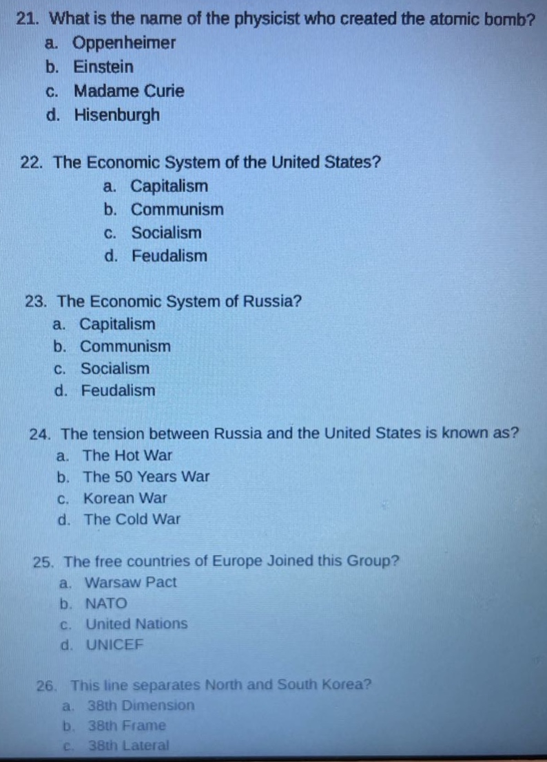 21. what is the name of the physicist who created the atomic bomb?\n a. oppenheimer\n b. einstein\n c. madame curie\n d. hisenburgh\n22. the economic system of the united states?\n a. capitalism\n b. communism\n c. socialism\n d. feudalism\n23. the economic system of russia?\n a. capitalism\n b. communism\n c. socialism\n d. feudalism\n24. the tension between russia and the united states is known as?\n a. the hot war\n b. the 50 years war\n c. korean war\n d. the cold war\n25. the free countries of europe joined this group?\n a. warsaw pact\n b. nato\n c. united nations\n d. unicef\n26. this line separates north and south korea?\n a. 38th dimension\n b. 38th frame\n c. 38th lateral