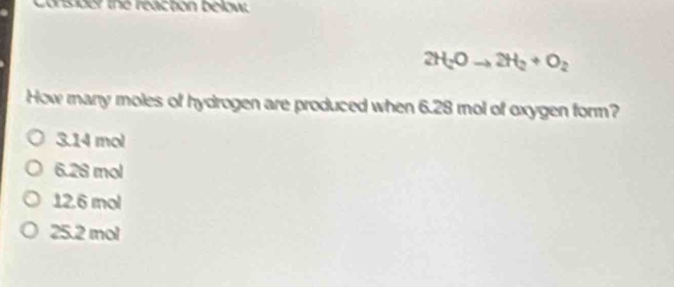 consider the reaction below.\n2h₂o → 2h₂ + o₂\nhow many moles of hydrogen are produced when 6.28 mol of oxygen form?\no 3.14 mol\no 6.28 mol\no 12.6 mol\no 25.2 mol