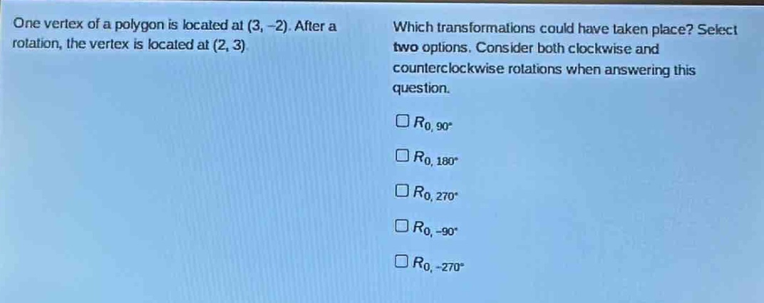 one vertex of a polygon is located at (3, -2). after a rotation, the vertex is located at (2, 3). which transformations could have taken place? select two options. consider both clockwise and counterclockwise rotations when answering this question. $r_{0,90^{circ}}$ $r_{0,180^{circ}}$ $r_{0,270^{circ}}$ $r_{0,-90^{circ}}$ $r_{0,-270^{circ}}$