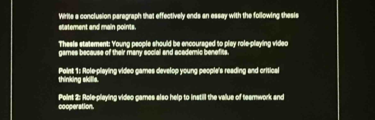 write a conclusion paragraph that effectively ends an essay with the following thesis statement and main points.\nthesis statement: young people should be encouraged to play role - playing video games because of their many social and academic benefits.\npoint 1: role - playing video games develop young peoples reading and critical thinking skills.\npoint 2: role - playing video games also help to instill the value of teamwork and cooperation.