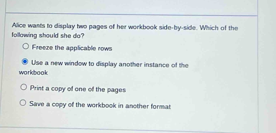 alice wants to display two pages of her workbook side - by - side. which of the following should she do?\n○ freeze the applicable rows\n○ use a new window to display another instance of the workbook\n○ print a copy of one of the pages\n○ save a copy of the workbook in another format