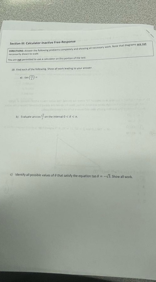 section iii: calculator - inactive free - response\ndirections: answer the following problems completely and showing all necessary work. note that diagrams are not necessarily drawn to scale.\nyou are not permitted to use a calculator on this portion of the test.\n18 find each of the following. show all work leading to your answer.\na) \\(\\tan(\\frac{11\\pi}{6})=\\)\nb) evaluate \\(\\arccos\\frac{\\sqrt{2}}{2}\\) on the interval \\(0 < \\theta<\\pi\\).\nc) identify all possible values of \\(\\theta\\) that satisfy the equation \\(\\tan\\theta=-\\sqrt{3}\\). show all work.