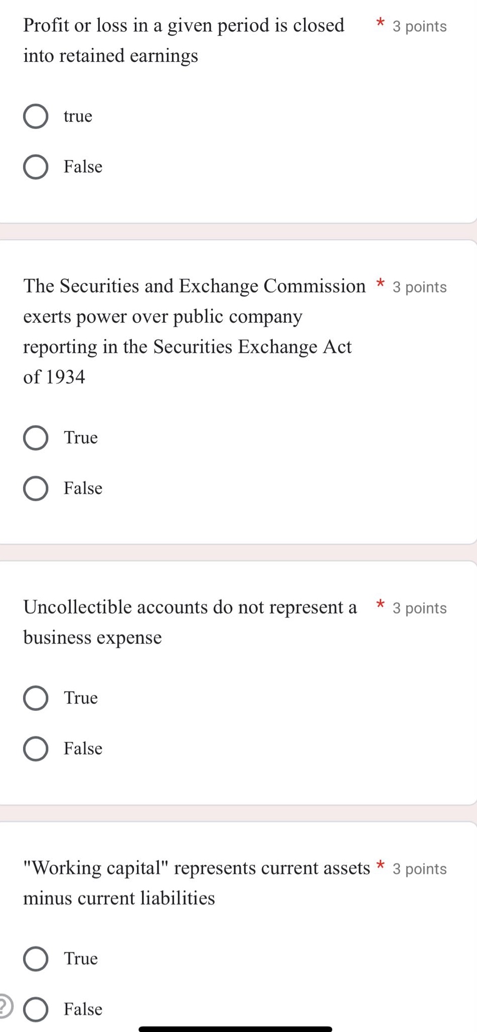 profit or loss in a given period is closed into retained earnings * 3 points\ntrue\nfalse\nthe securities and exchange commission * 3 points\nexerts power over public company reporting in the securities exchange act of 1934\ntrue\nfalse\nuncollectible accounts do not represent a * 3 points\nbusiness expense\ntrue\nfalse\n\working capital\ represents current assets * 3 points\nminus current liabilities\ntrue\nfalse
