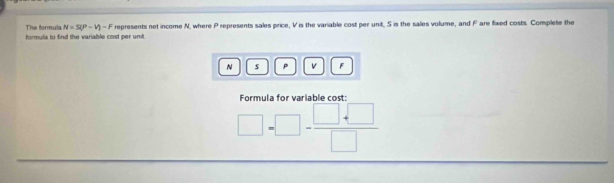 the formula $n = s(p - v)-f$ represents net income $n$, where $p$ represents sales price, $v$ is the variable cost per unit, $s$ is the sales volume, and $f$ are fixed costs. complete the formula to find the variable cost per unit.\n\n$n$ $s$ $p$ $v$ $f$\n\nformula for variable cost:\n\n$\\square=\\square - \\frac{\\square+\\square}{\\square}$