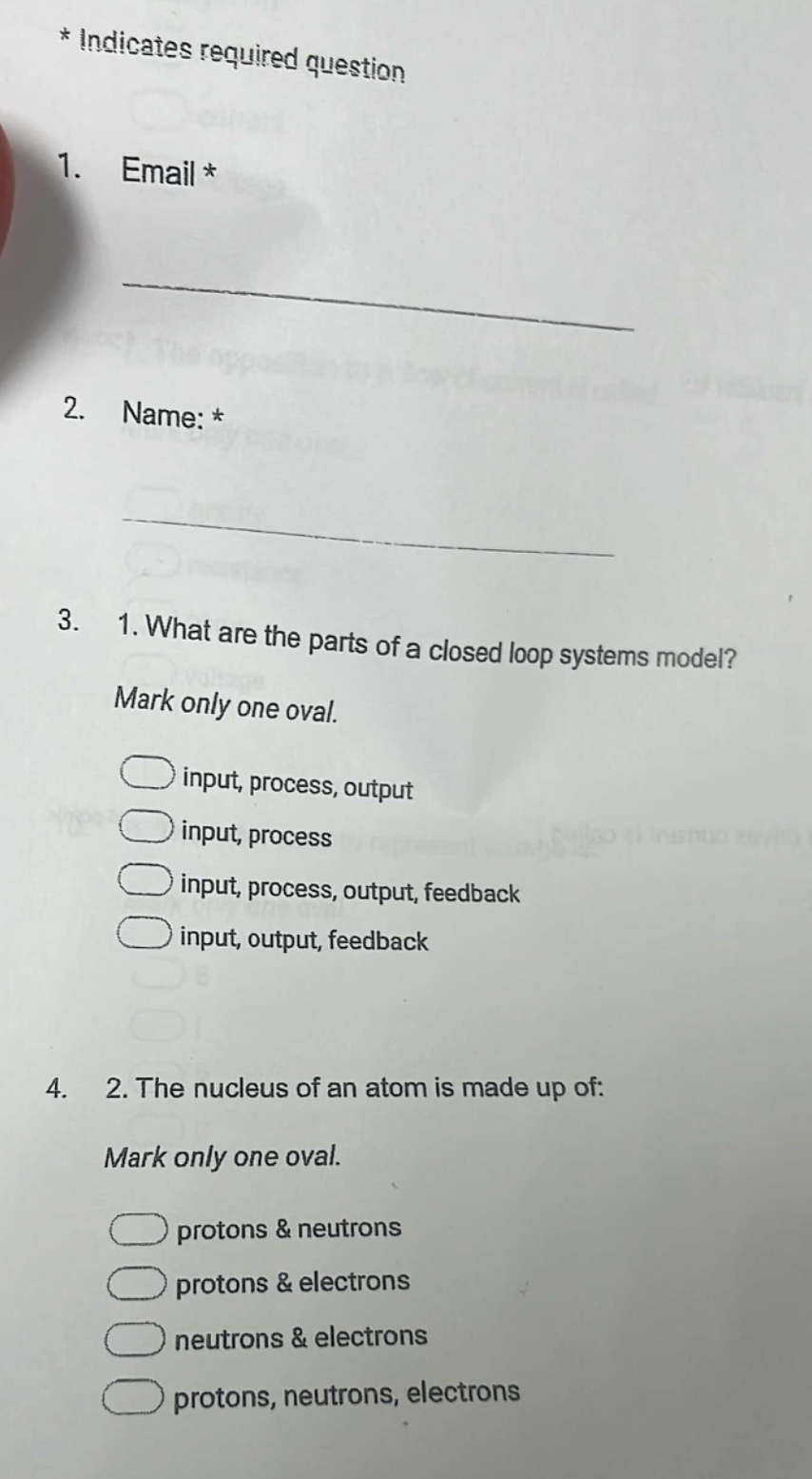 * indicates required question\n1. email *\n\n2. name: *\n\n3. 1. what are the parts of a closed loop systems model? mark only one oval.\ninput, process, output\ninput, process\ninput, process, output, feedback\ninput, output, feedback\n4. 2. the nucleus of an atom is made up of: mark only one oval.\nprotons & neutrons\nprotons & electrons\nneutrons & electrons\nprotons, neutrons, electrons