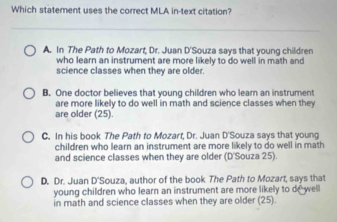 which statement uses the correct mla in - text citation?\na. in the path to mozart, dr. juan dsouza says that young children who learn an instrument are more likely to do well in math and science classes when they are older.\nb. one doctor believes that young children who learn an instrument are more likely to do well in math and science classes when they are older (25).\nc. in his book the path to mozart, dr. juan dsouza says that young children who learn an instrument are more likely to do well in math and science classes when they are older (dsouza 25).\nd. dr. juan dsouza, author of the book the path to mozart, says that young children who learn an instrument are more likely to do well in math and science classes when they are older (25).